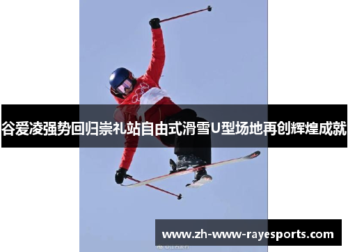 谷爱凌强势回归崇礼站自由式滑雪U型场地再创辉煌成就 谷爱凌强势回归崇礼站自由式滑雪U型场地再创辉煌成就