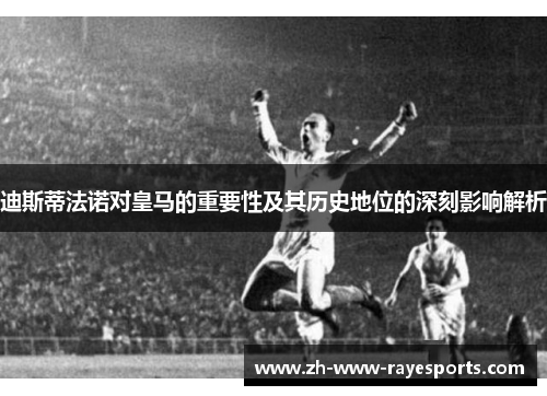 迪斯蒂法诺对皇马的重要性及其历史地位的深刻影响解析