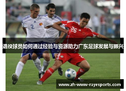 退役球员如何通过经验与资源助力广东足球发展与振兴 退役球员如何通过经验与资源助力广东足球发展与振兴