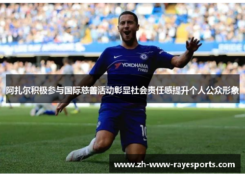 阿扎尔积极参与国际慈善活动彰显社会责任感提升个人公众形象