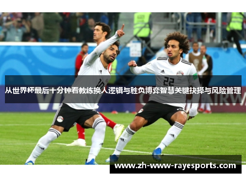 从世界杯最后十分钟看教练换人逻辑与胜负博弈智慧关键抉择与风险管理