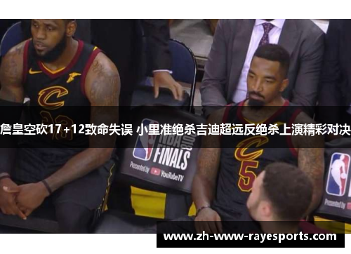 詹皇空砍17+12致命失误 小里准绝杀吉迪超远反绝杀上演精彩对决
