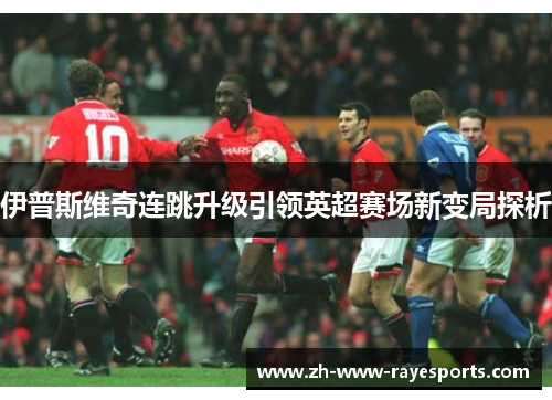 伊普斯维奇连跳升级引领英超赛场新变局探析