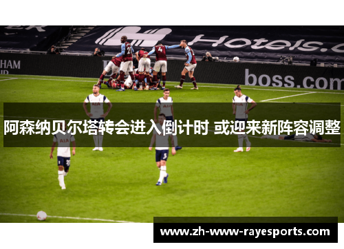 阿森纳贝尔塔转会进入倒计时 或迎来新阵容调整