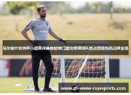 马尔穆什非洲杯小组赛冷静推射破门建功带领球队抢占晋级先机闪耀全场