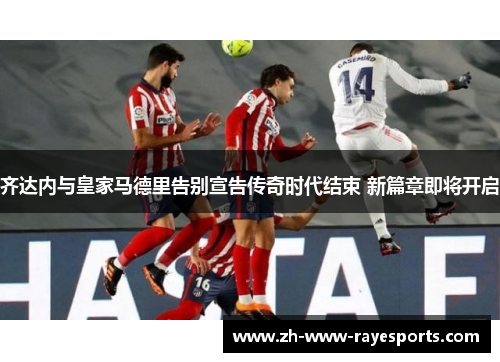 齐达内与皇家马德里告别宣告传奇时代结束 新篇章即将开启